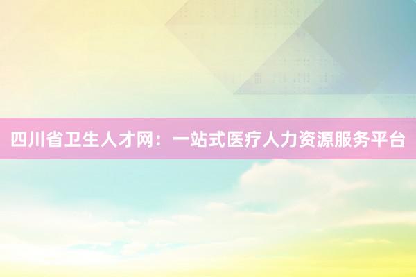 四川省卫生人才网：一站式医疗人力资源服务平台